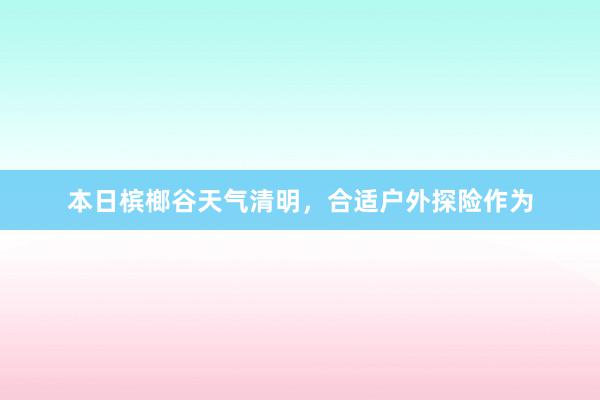 本日槟榔谷天气清明，合适户外探险作为
