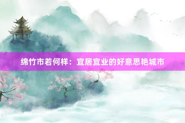 绵竹市若何样：宜居宜业的好意思艳城市