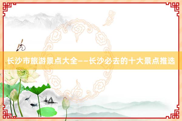 长沙市旅游景点大全——长沙必去的十大景点推选