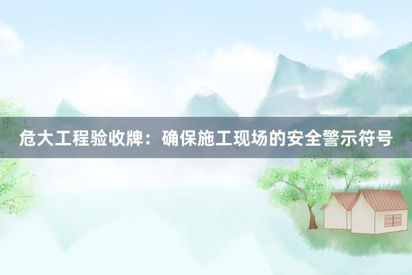 危大工程验收牌：确保施工现场的安全警示符号