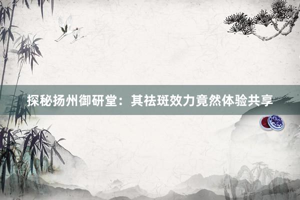 探秘扬州御研堂：其祛斑效力竟然体验共享