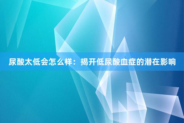 尿酸太低会怎么样：揭开低尿酸血症的潜在影响