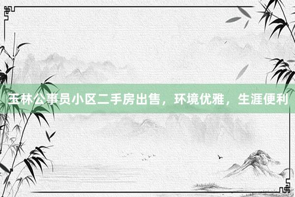 玉林公事员小区二手房出售，环境优雅，生涯便利