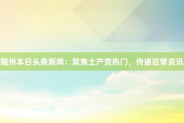随州本日头条新闻：聚焦土产货热门，传递巨擘资讯