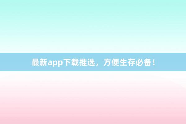 最新app下载推选，方便生存必备！