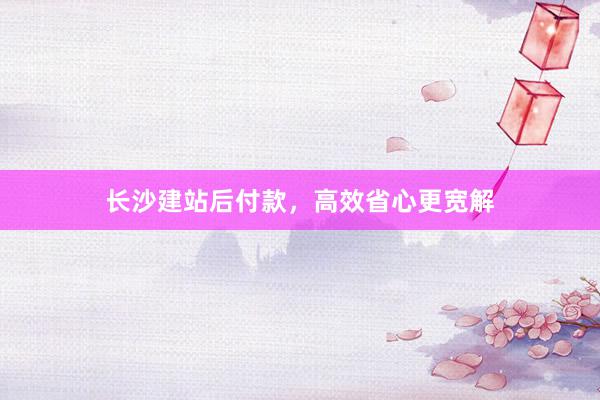 长沙建站后付款，高效省心更宽解