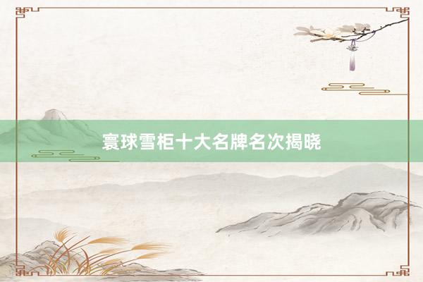 寰球雪柜十大名牌名次揭晓