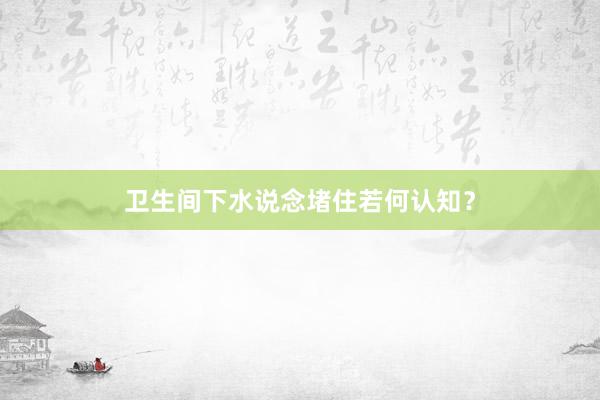 卫生间下水说念堵住若何认知？