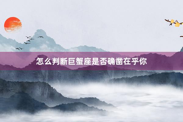 怎么判断巨蟹座是否确凿在乎你