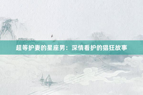 超等护妻的星座男：深情看护的猖狂故事