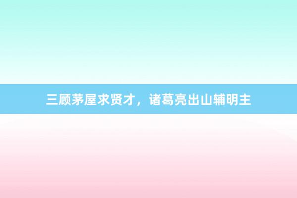 三顾茅屋求贤才,诸葛亮出山辅明主